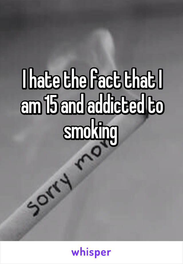 I hate the fact that I am 15 and addicted to smoking 

