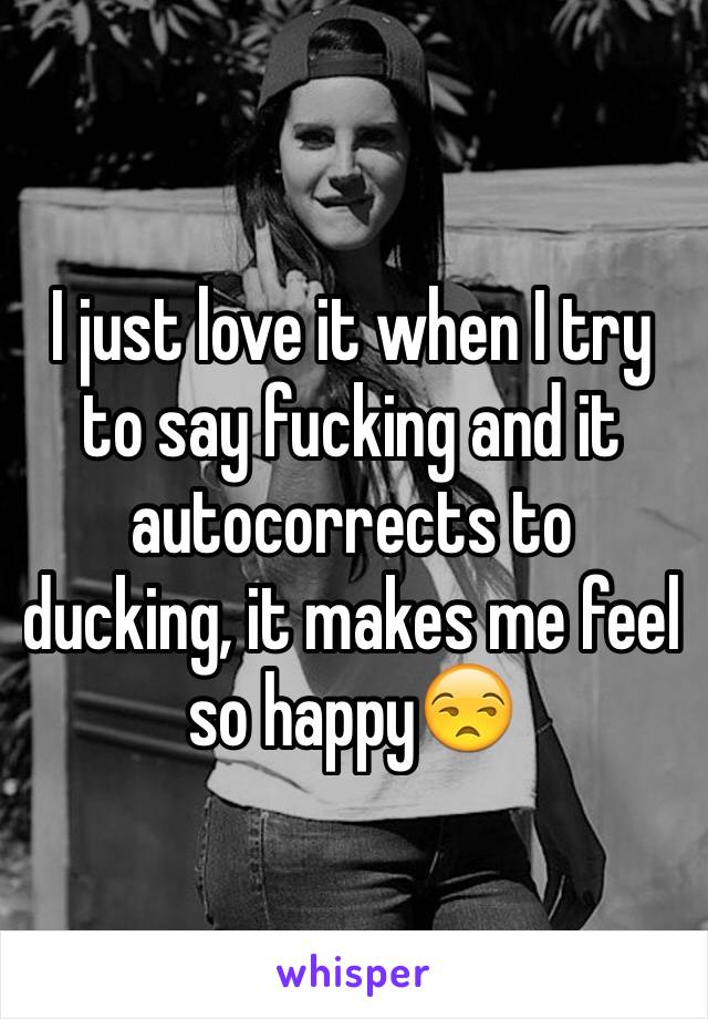 I just love it when I try to say fucking and it autocorrects to ducking, it makes me feel so happy😒