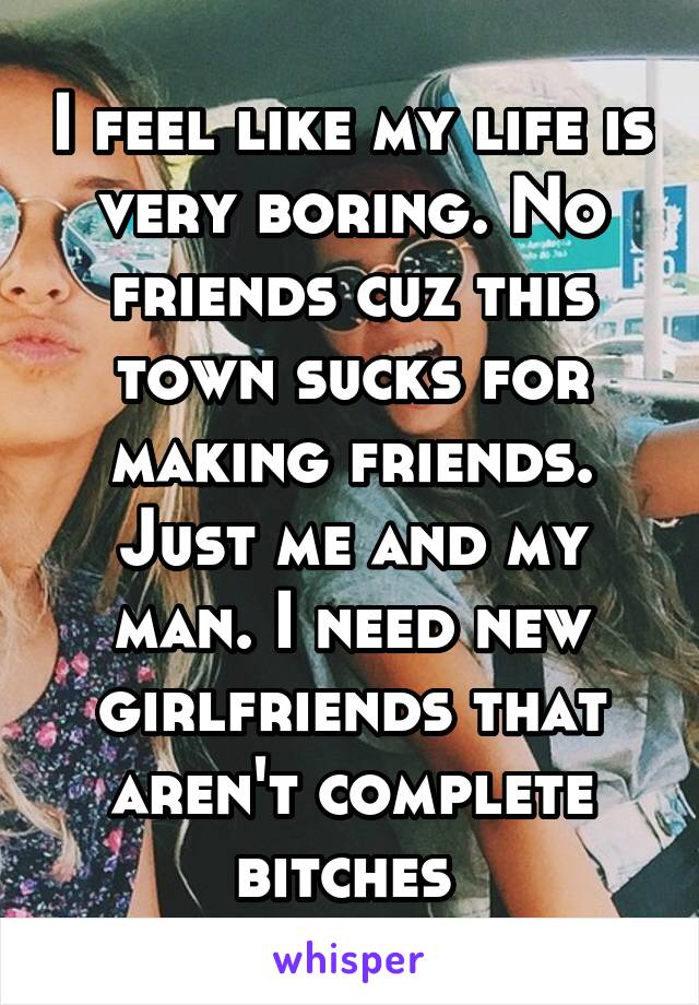 I feel like my life is very boring. No friends cuz this town sucks for making friends. Just me and my man. I need new girlfriends that aren't complete bitches 