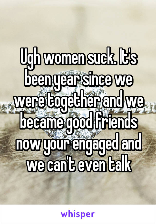 Ugh women suck. It's been year since we were together and we became good friends now your engaged and we can't even talk