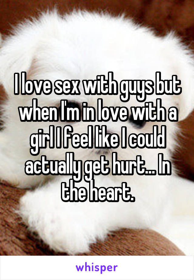 I love sex with guys but when I'm in love with a girl I feel like I could actually get hurt... In the heart.