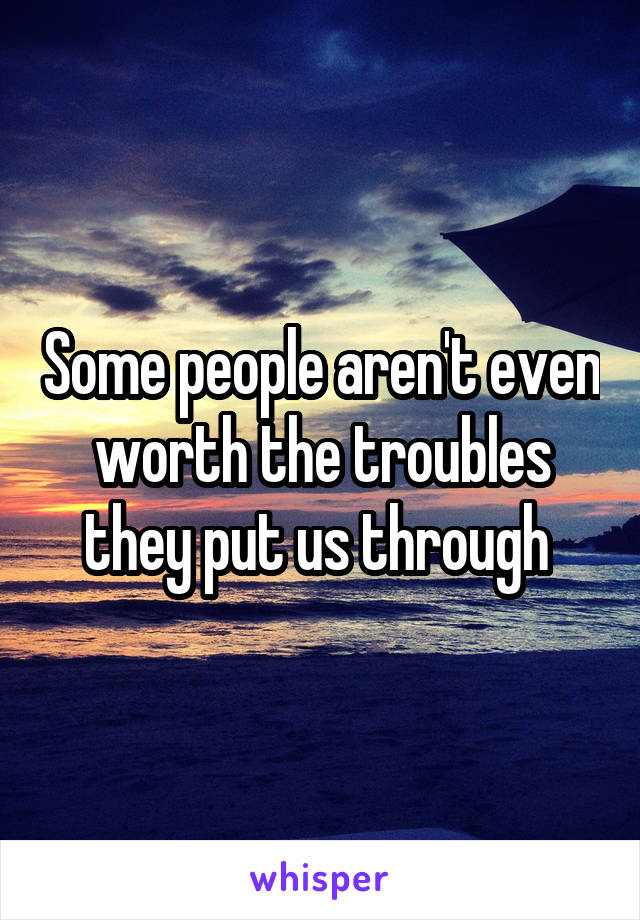 Some people aren't even worth the troubles they put us through 