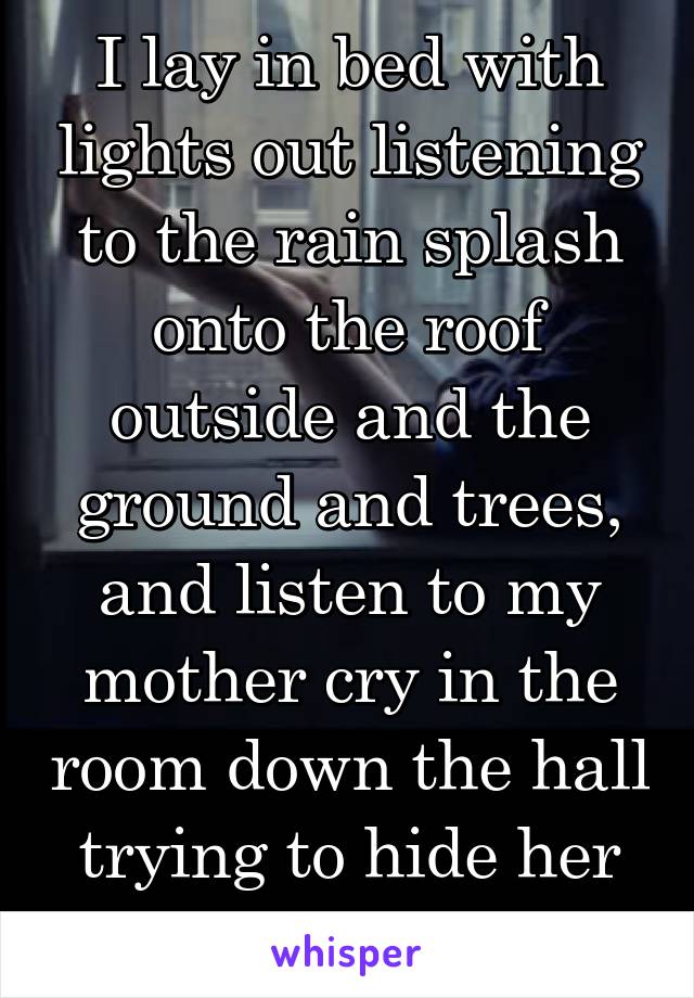 I lay in bed with lights out listening to the rain splash onto the roof outside and the ground and trees, and listen to my mother cry in the room down the hall trying to hide her cries of heartache 