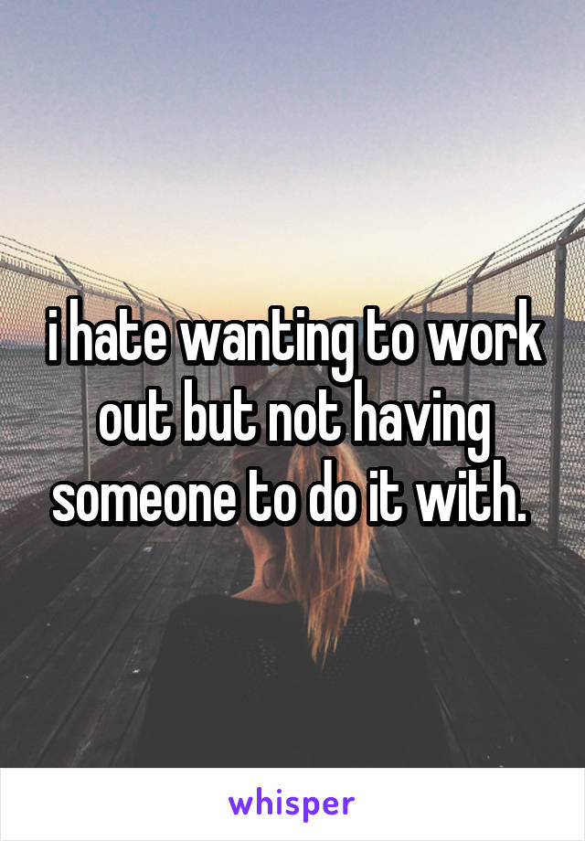 i hate wanting to work out but not having someone to do it with. 