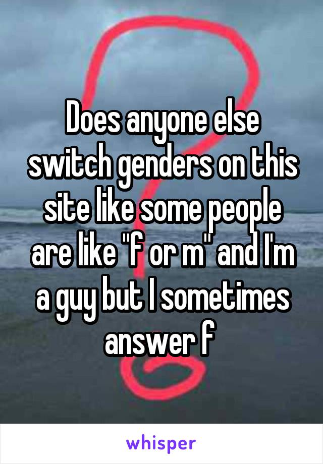 Does anyone else switch genders on this site like some people are like "f or m" and I'm a guy but I sometimes answer f 