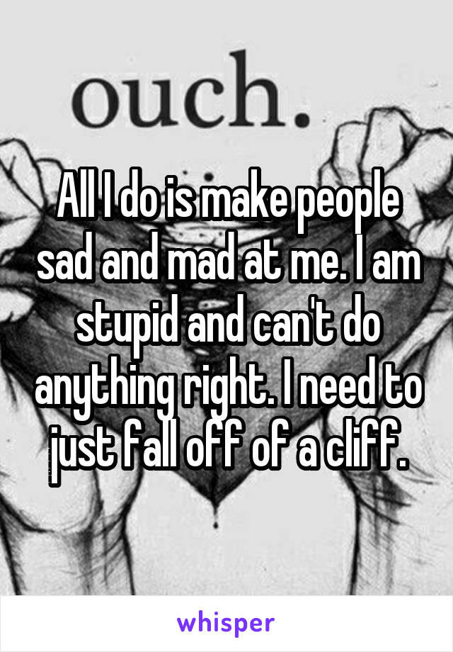 All I do is make people sad and mad at me. I am stupid and can't do anything right. I need to just fall off of a cliff.