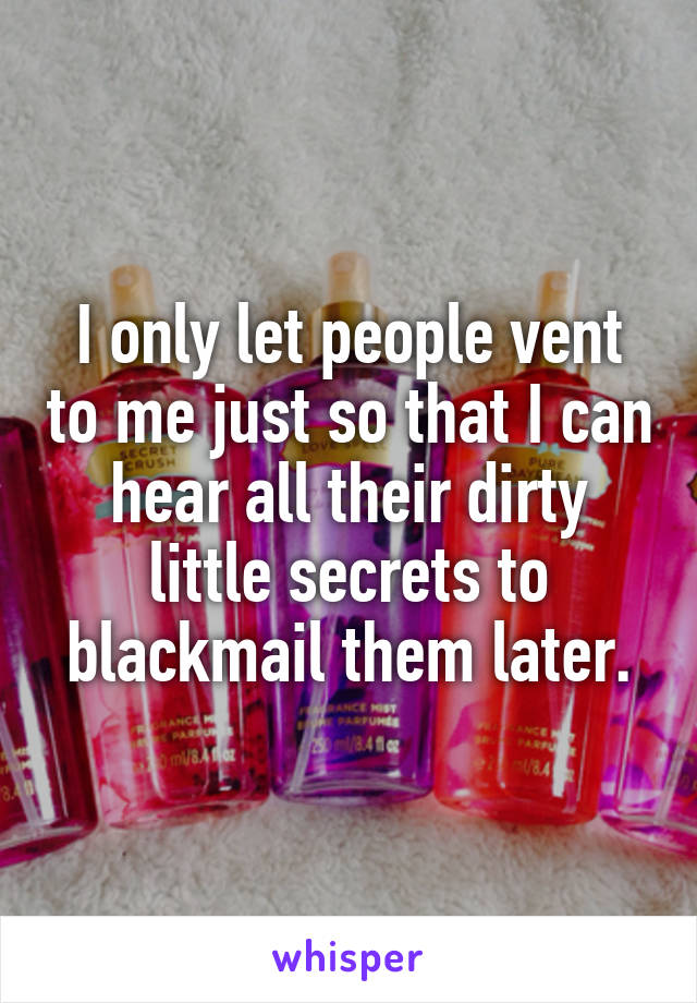 I only let people vent to me just so that I can hear all their dirty little secrets to blackmail them later.