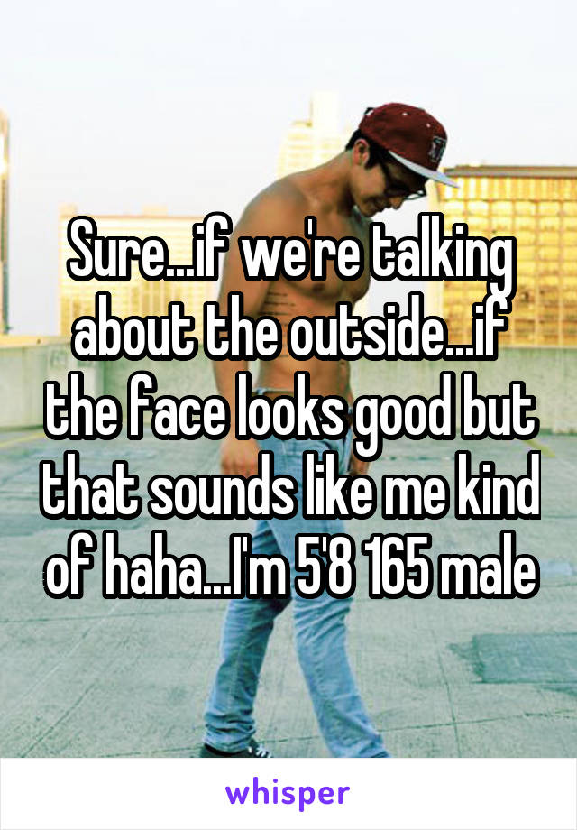 Sure...if we're talking about the outside...if the face looks good but that sounds like me kind of haha...I'm 5'8 165 male