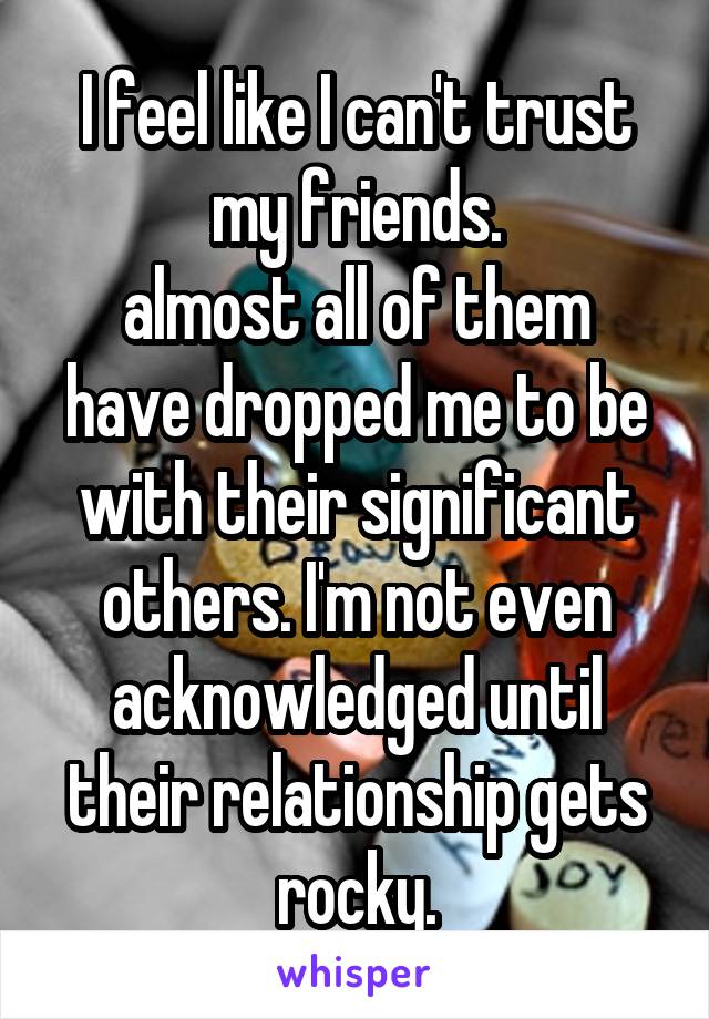 I feel like I can't trust
my friends.
almost all of them have dropped me to be with their significant others. I'm not even acknowledged until their relationship gets rocky.