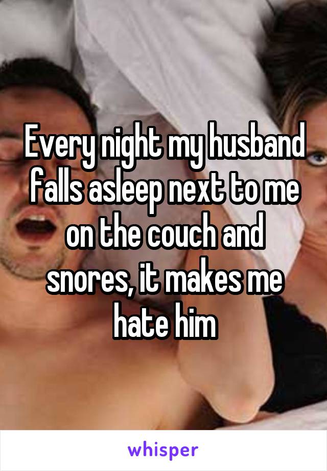 Every night my husband falls asleep next to me on the couch and snores, it makes me hate him