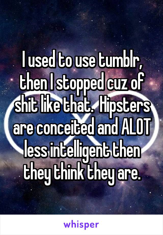 I used to use tumblr, then I stopped cuz of shit like that.  Hipsters are conceited and ALOT less intelligent then they think they are.