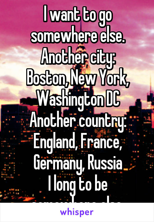 I want to go somewhere else. Another city:
Boston, New York, Washington DC
Another country: England, France, Germany, Russia
I long to be somewhere else.