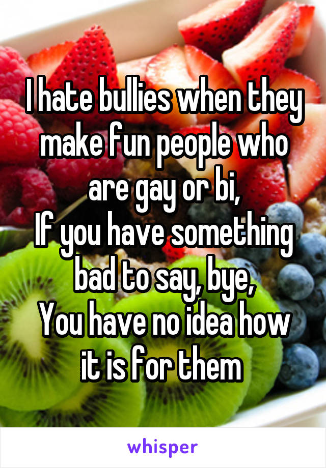 I hate bullies when they make fun people who are gay or bi,
If you have something bad to say, bye,
You have no idea how it is for them 