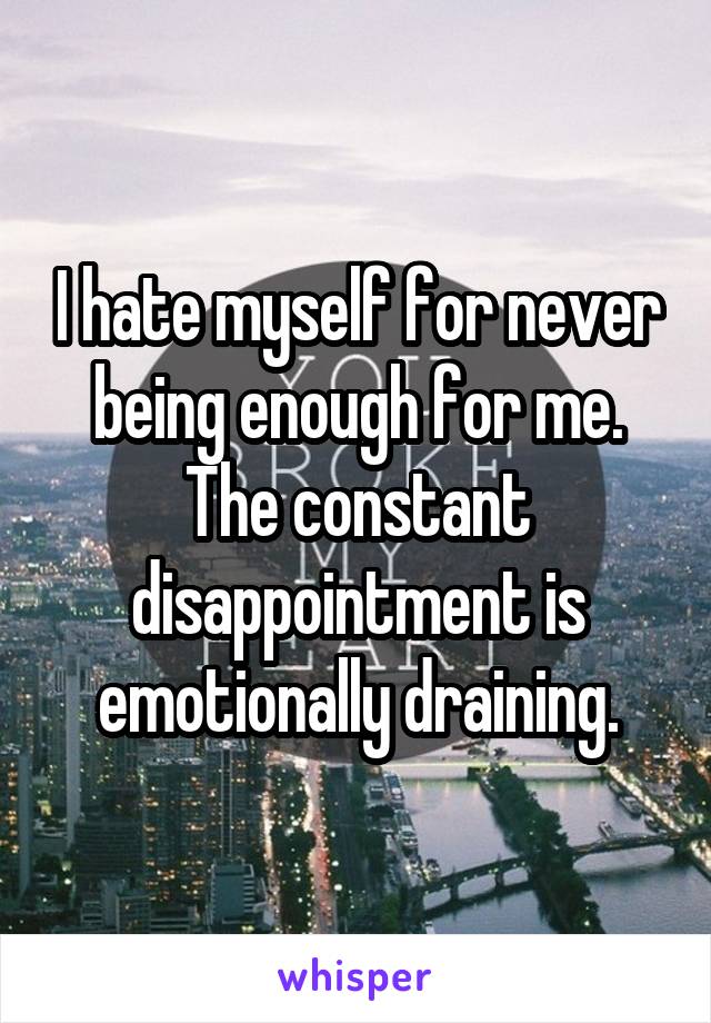 I hate myself for never being enough for me. The constant disappointment is emotionally draining.