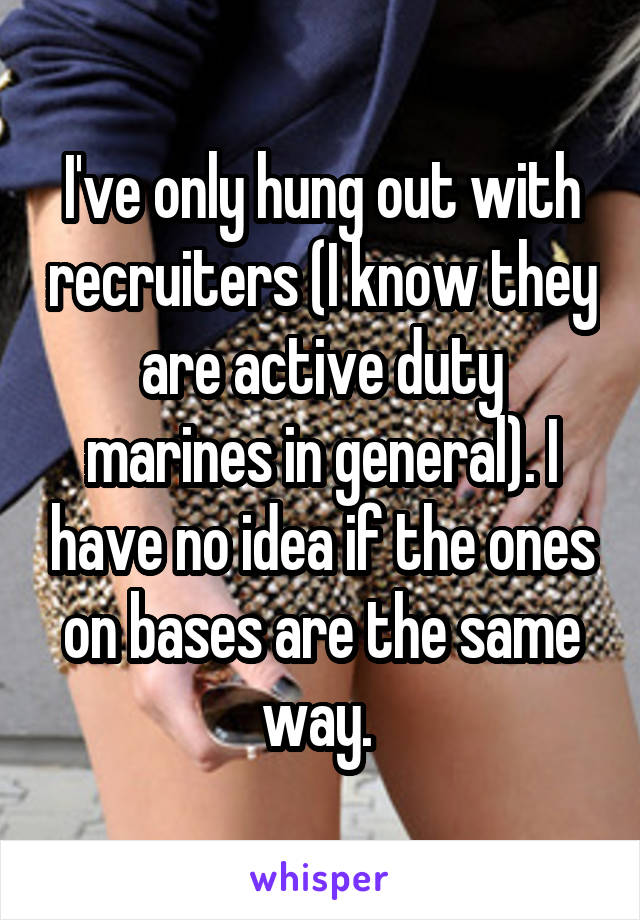 I've only hung out with recruiters (I know they are active duty marines in general). I have no idea if the ones on bases are the same way. 