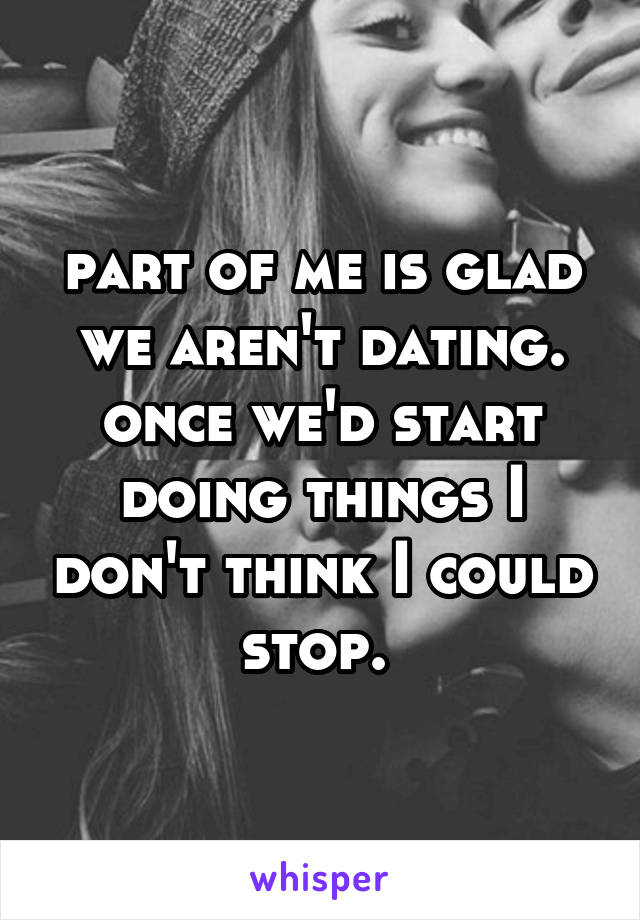 part of me is glad we aren't dating. once we'd start doing things I don't think I could stop. 