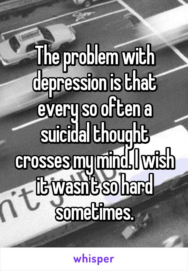 The problem with depression is that every so often a suicidal thought crosses my mind. I wish it wasn't so hard sometimes.