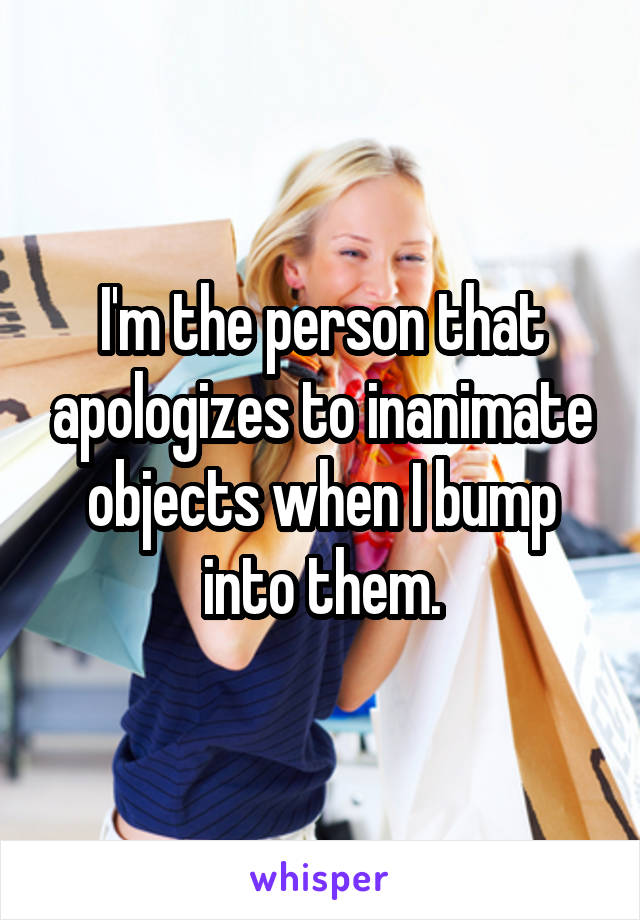 I'm the person that apologizes to inanimate objects when I bump into them.