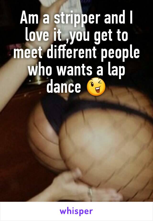 Am a stripper and I love it ,you get to meet different people who wants a lap dance 😉