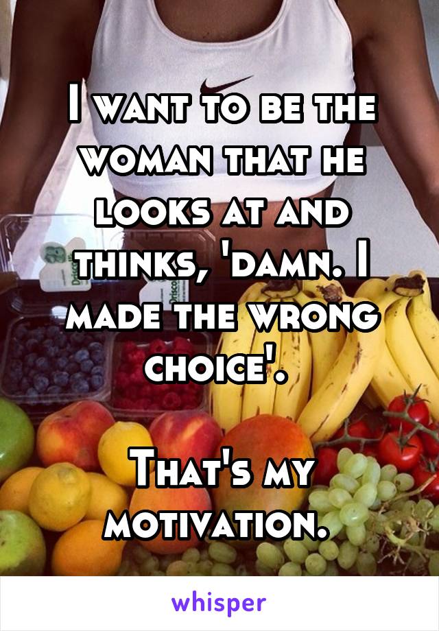 I want to be the woman that he looks at and thinks, 'damn. I made the wrong choice'. 

That's my motivation. 