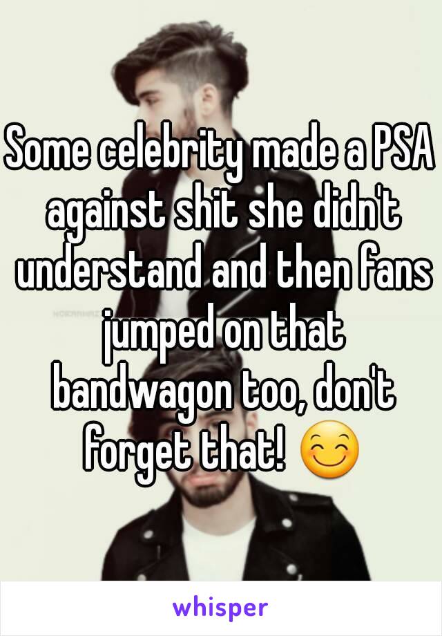 Some celebrity made a PSA against shit she didn't understand and then fans jumped on that bandwagon too, don't forget that! 😊