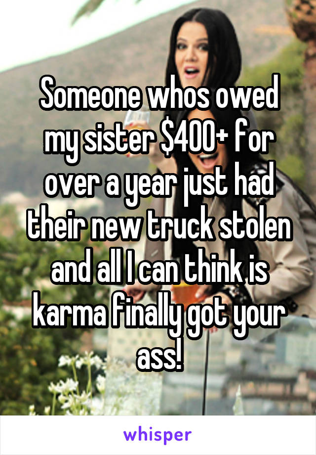 Someone whos owed my sister $400+ for over a year just had their new truck stolen and all I can think is karma finally got your ass!