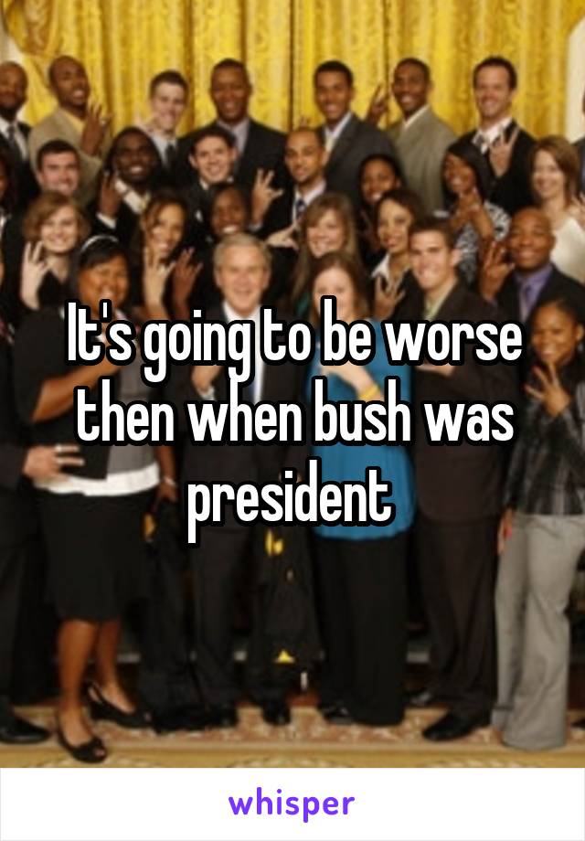 It's going to be worse then when bush was president 