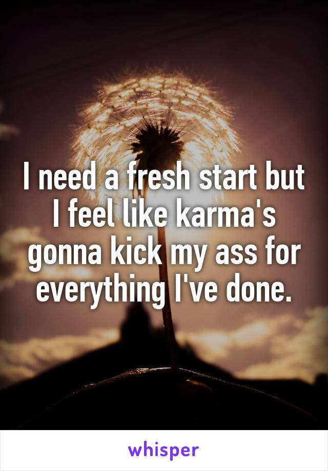 I need a fresh start but I feel like karma's gonna kick my ass for everything I've done.