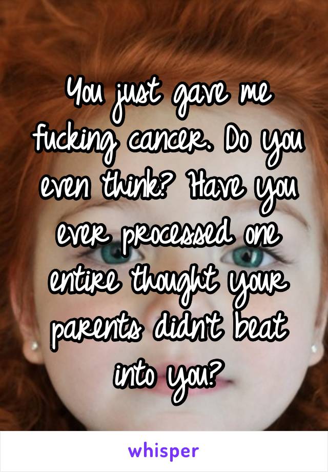 You just gave me fucking cancer. Do you even think? Have you ever processed one entire thought your parents didn't beat into you?