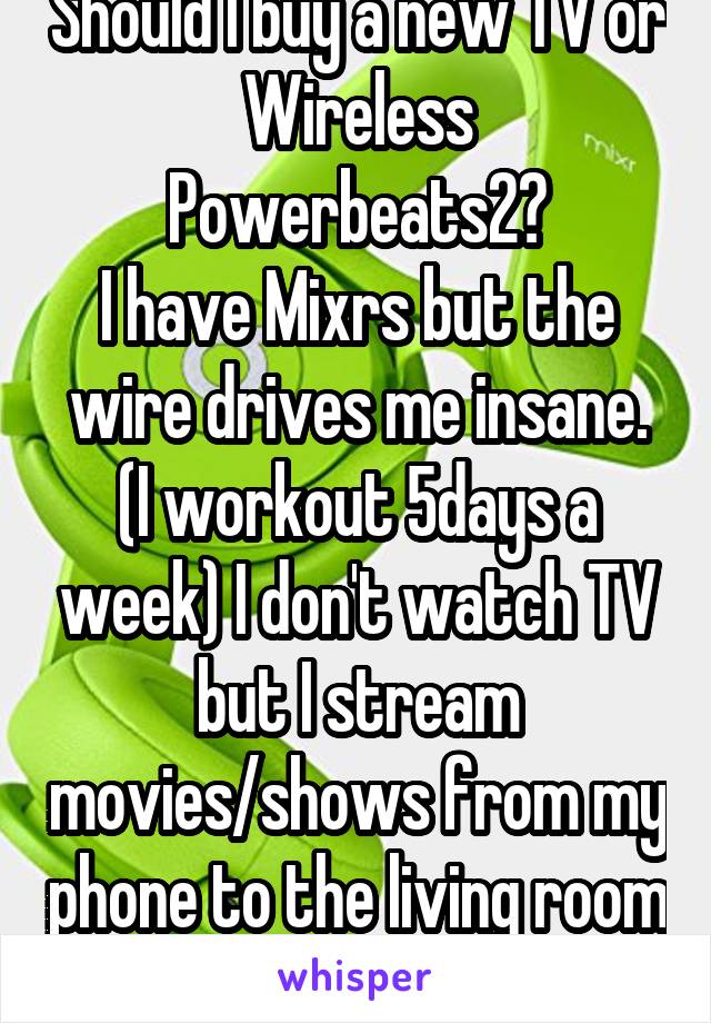 Should I buy a new TV or Wireless Powerbeats2?
I have Mixrs but the wire drives me insane. (I workout 5days a week) I don't watch TV but I stream movies/shows from my phone to the living room TV.