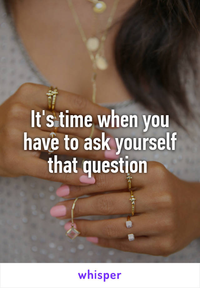 It's time when you have to ask yourself that question 