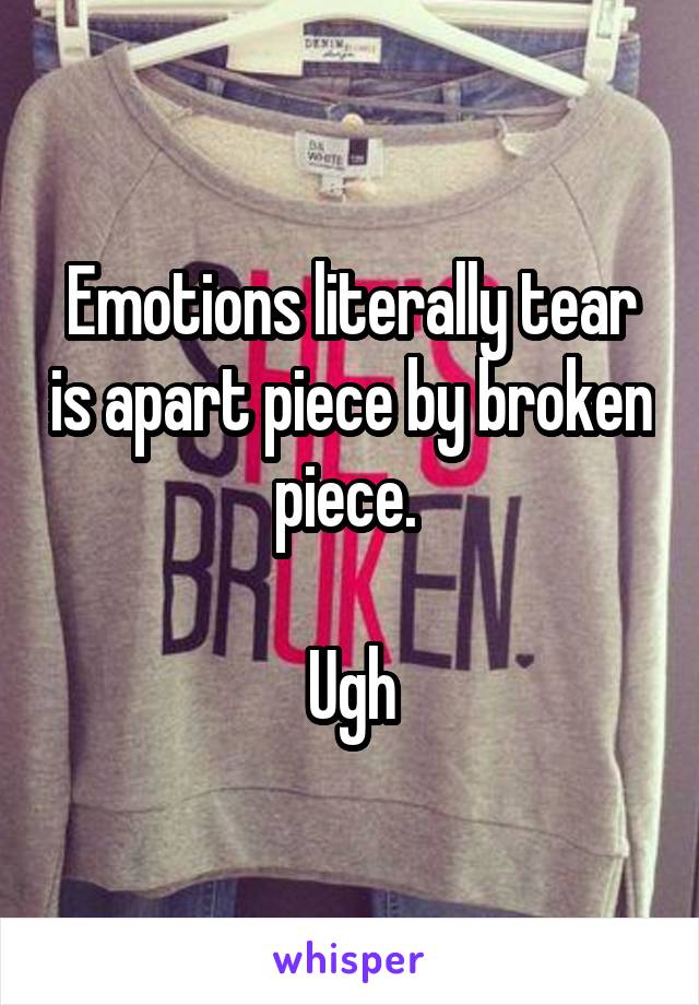 Emotions literally tear is apart piece by broken piece. 

Ugh