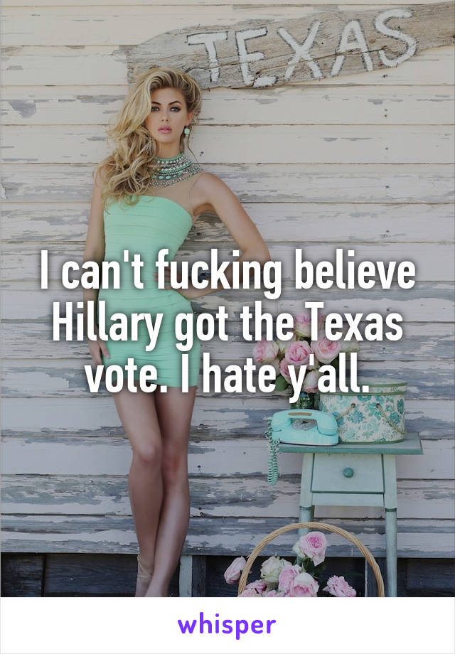 I can't fucking believe Hillary got the Texas vote. I hate y'all.