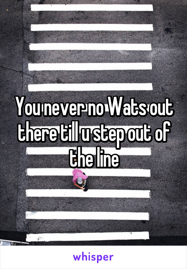 You never no Wats out there till u step out of the line