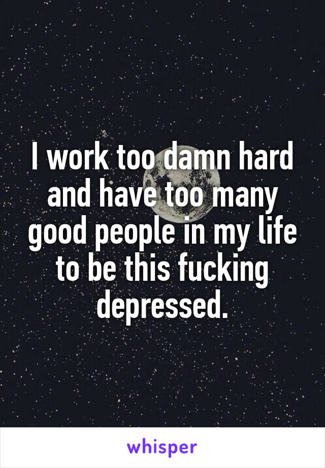 I work too damn hard and have too many good people in my life to be this fucking depressed.