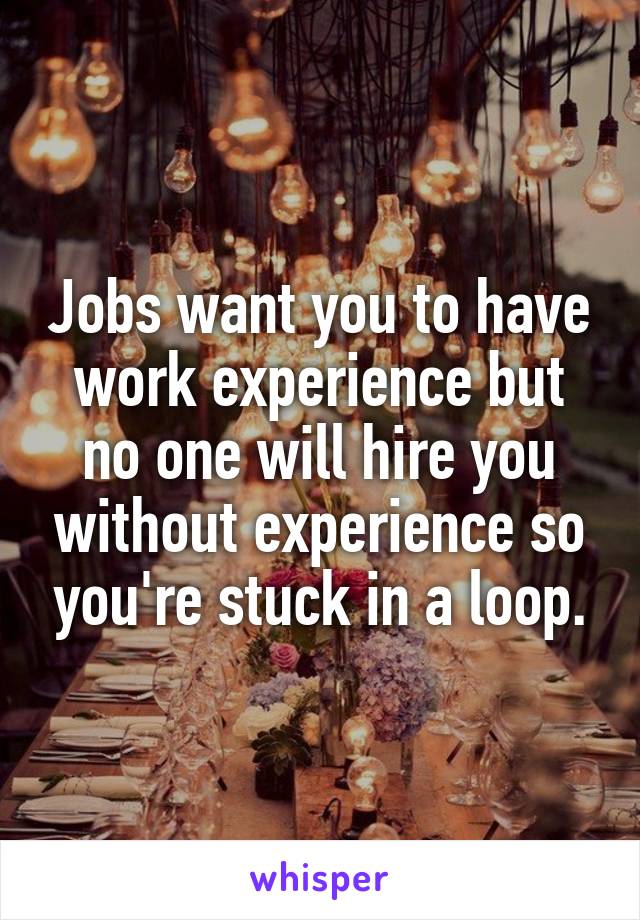 Jobs want you to have work experience but no one will hire you without experience so you're stuck in a loop.