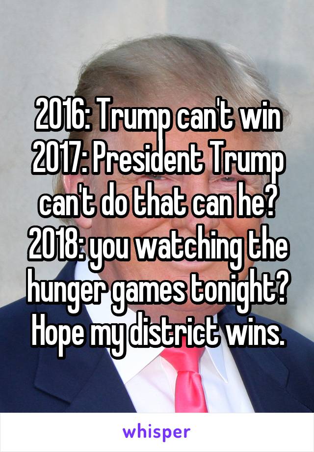 2016: Trump can't win
2017: President Trump can't do that can he?
2018: you watching the hunger games tonight? Hope my district wins.