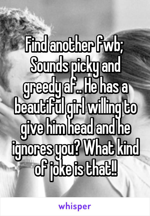 Find another fwb; 
Sounds picky and greedy af.. He has a beautiful girl willing to give him head and he ignores you? What kind of joke is that!!