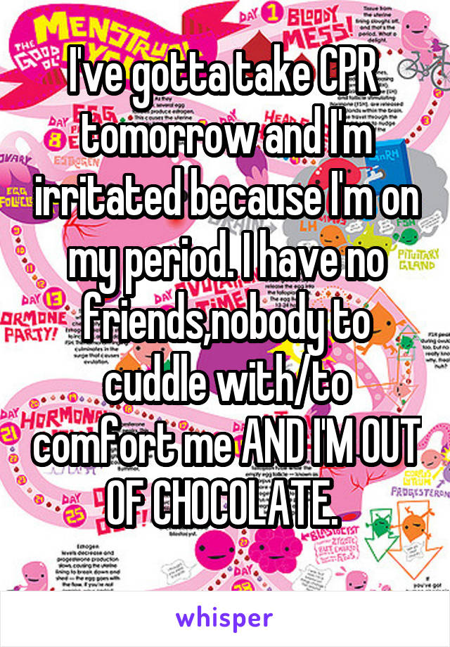 I've gotta take CPR  tomorrow and I'm irritated because I'm on my period. I have no friends,nobody to cuddle with/to comfort me AND I'M OUT OF CHOCOLATE. 
