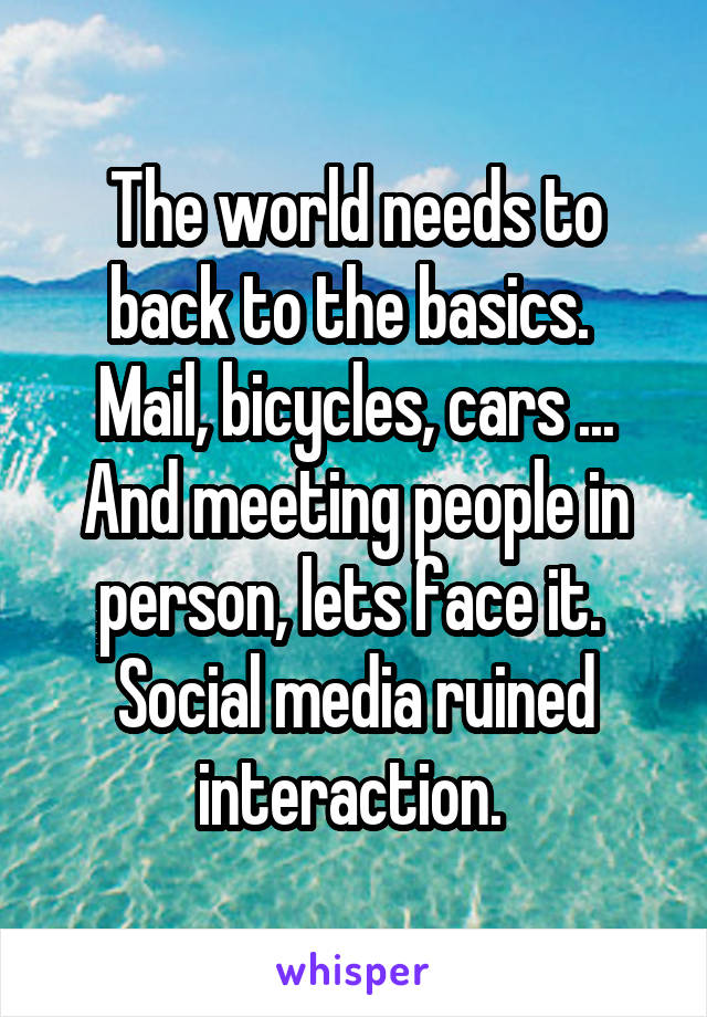 The world needs to back to the basics. 
Mail, bicycles, cars ...
And meeting people in person, lets face it.  Social media ruined interaction. 