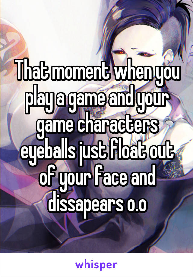 That moment when you play a game and your game characters eyeballs just float out of your face and dissapears o.o