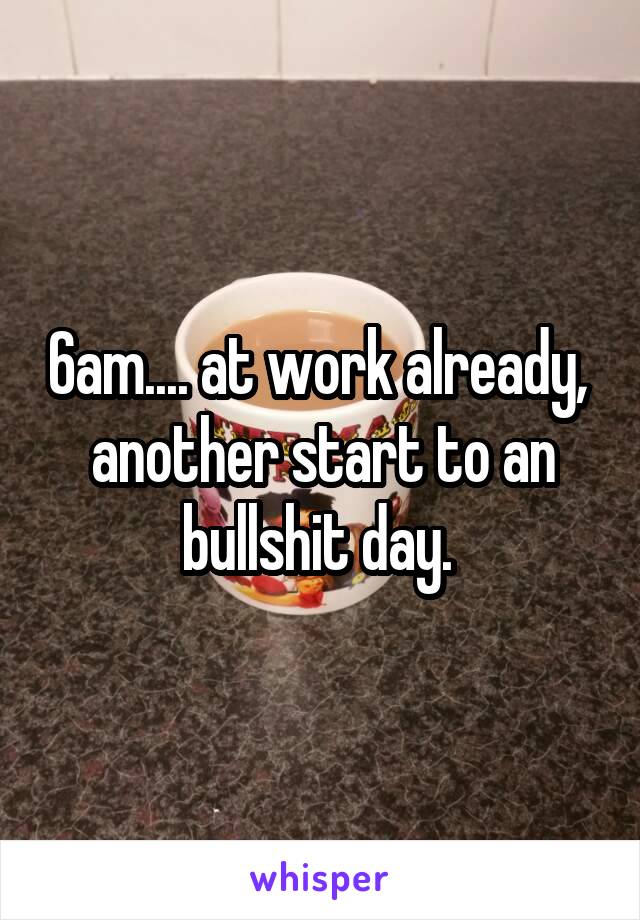 6am.... at work already,  another start to an bullshit day. 