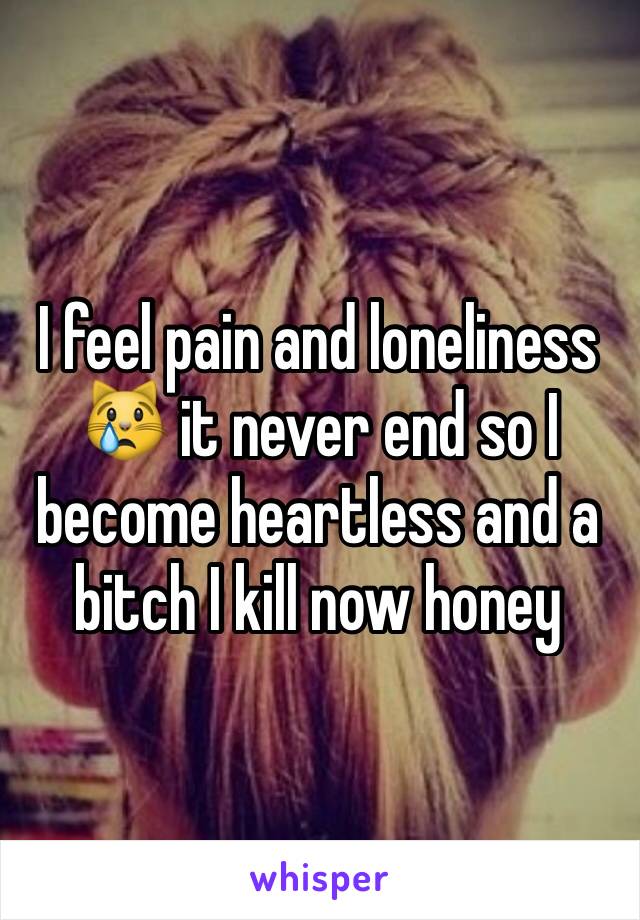 I feel pain and loneliness 😿 it never end so I become heartless and a bitch I kill now honey