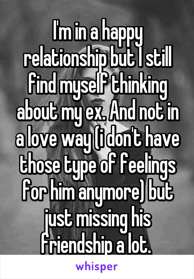 I'm in a happy relationship but I still find myself thinking about my ex. And not in a love way (i don't have those type of feelings for him anymore) but just missing his friendship a lot. 