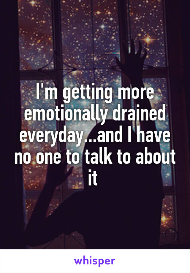 I'm getting more emotionally drained everyday...and I have no one to talk to about it 