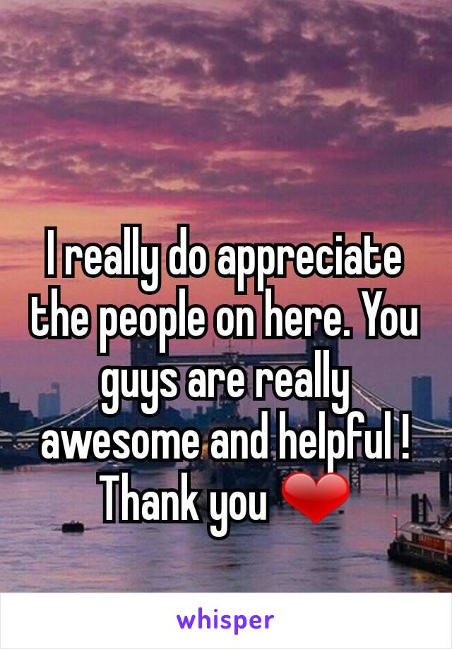 I really do appreciate the people on here. You guys are really awesome and helpful ! Thank you ❤