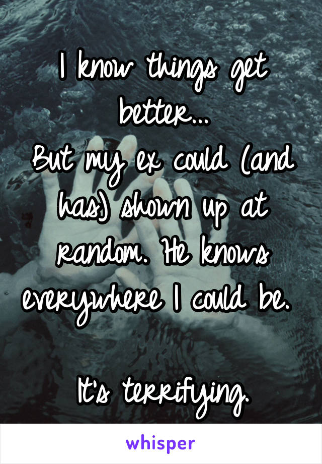 I know things get better...
But my ex could (and has) shown up at random. He knows everywhere I could be. 

It's terrifying.