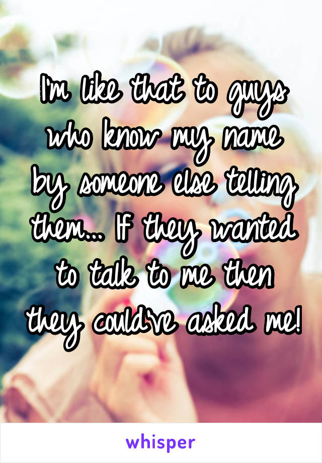 I'm like that to guys who know my name by someone else telling them... If they wanted to talk to me then they could've asked me! 