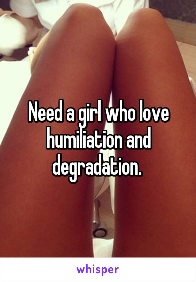 Need a girl who love humiliation and degradation. 