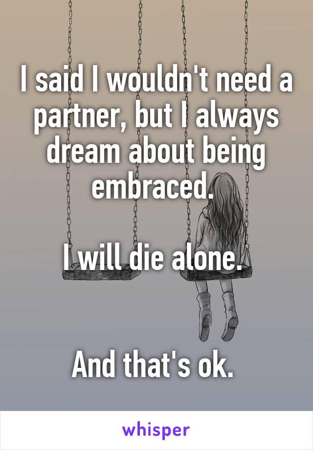 I said I wouldn't need a partner, but I always dream about being embraced. 

I will die alone. 


And that's ok. 